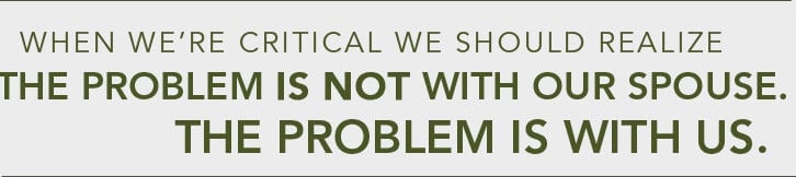 When we?re constantly critical, we have to realize the problem is not with our spouse. It?s not even with our circumstances. The problem is with us.