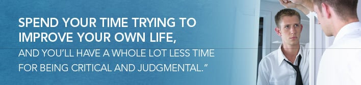 spend your time trying to improve your own life, and you'll have a whole lot less time for being critical and judgmental