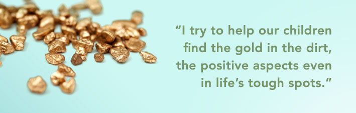 I try to help our children find the gold in the dirt, the positive aspects even in life's tough spots.